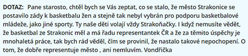 Strakonická legenda, basketbalový trenér pan Miroslav Vondřička, slaví dnešního dne 85. narozeniny. Redakce magazínu iStrakonice.cz mu přeje hodně zdraví, štěstí a pohody do dalších let. Ve své sportovní kariéře vedl úspěšně týmy na mistrovství Evropy, světa, ale i na olympijských hrách. Zápasit dokázal nejenom na sportovním poli, bojoval i na tom politickém za peníze pro sport. Nebál se postavit ani současnému starostovi za Strakonickou Veřejnost Břetislavu Hrdličkovi, kdy on a jeho souputníci odmítli dát úspěšnému basketbalu ve Strakonicích dotaci. Hrdlička se přitom hloupě vymlouval, že nemá od předchůdců peníze, aby je záhy rozházel za nesmyslné projekty. Ve své odpovědi panu Vondřičkovi doslova řekl, že „Jinými slovy došly peníze“. Pochopitelně lhal, stejně jako mnohdy jindy. Peníze na basketbal dává až nyní ke konci volebního období, kdy se zjevně jeho extremistické hnutí Strakonická Veřejnost snaží zalíbit občanům, které takto „uplácí“.