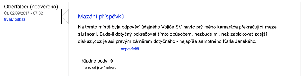 „Oberfalcer. Mazání příspěvků. Na tomto místě byla odpověď údajného Voliče SV navíc prý mého kamaráda překračující meze slušnosti. Bude-li dotyčný pokračovat tímto způsobem, nezbude mi, než zablokovat zdejší diskuzi,což je asi pravým záměrem dotyčného - nejspíše samotného Karla Janského. (9.2.2017, 7:32)“