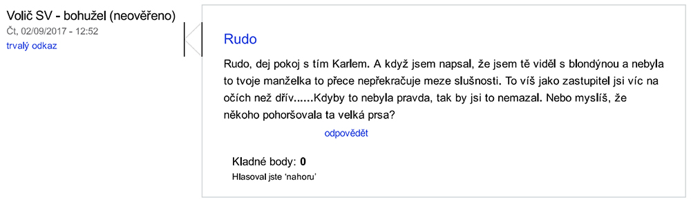 „Volič SV. Rudo. Rudo, dej pokoj s tím Karlem. A když jsem napsal, že jsem tě viděl s blondýnou a nebyla to tvoje manželka to přece nepřekračuje meze slušnosti. To víš jako zastupitel jsi víc na očích než dřív......Kdyby to nebyla pravda, tak by jsi to nemazal. Nebo myslíš, že někoho pohoršovala ta velká prsa? (9.2.2017, 12:52)“