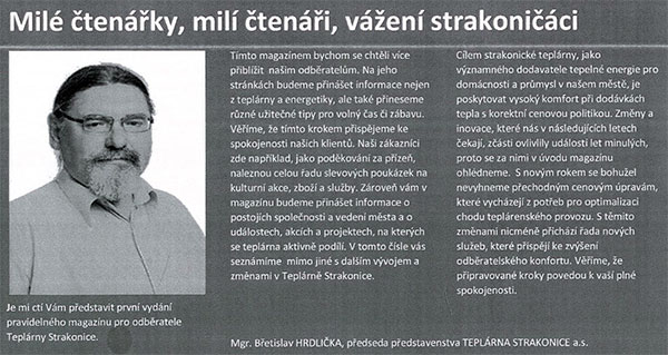 Strakonické teplárně hrozí, že může přijít o licence na výrobu tepla a elektřiny. Čas opět ukázal, že jsme měli pravdu. Strakonická Veřejnost táhne teplárnu opravdu ke dnu a je pouze otázkou času, kdy teplárně při jejím dnešním vývoji dojdou peníze a půjde do insolvence. Daleko horší ovšem je, že podnik opouštějí klíčoví zaměstnanci. Čert vem politiky z vedení teplárny jako je Hrdlička, Eigner, Zach, Štrébl, Zoch, Moučka, Svoboda a Tuháček. Když ale odejde odborný ředitel pro techniku a výrobu a k tomu ještě hlavní inženýr údržby, tedy klíčoví techničtí odborníci teplárny – což se právě stalo, lidé ve Strakonicích by skutečně měli pomalu začít uvažovat o nákupu hodně teplého oblečení a dek. Černý scénář se naplnil. Bez výběrového řízení dosazený politik Josef Eigner do funkce generálního ředitele dosud zastával i funkce obchodního ředitele a finančního ředitele. Nově bude ještě zastávat i funkci ředitele pro techniku a výrobu. Dovede si vůbec někdo představit, jak budou politici ze Strakonické Veřejnosti se svými politickými kolaboranty topit pro město? Od nového roku to ovšem můžeme sledovat doslova v přímém přenosu – do doby než teplárnu koupí někdo v dražbě a postaví ji opět na nohy – za peníze občanů Strakonic, které „sedře z kůže“ a ti budou platit „jako mourovatí“… Hlavně když budou lidé dostávat z teplárny nový měsíční magazín, který jim rétorikou severokorejské zpravodajky Ri Čchun-hi nastíní „světlé zítřky strakonické teplárny“. Rozdíl je pouze v tom, že ve Strakonicích bude demagogii rozsévat Břetislav Hrdlička se svými kumpány. Co je ovšem ještě horší, je fakt, že strakonická teplárna může přijít o licenci na výrobu elektřiny (číslo licence 110100596 z 1.1.2002) a o licenci na výrobu tepelné energie (číslo licence 310100515 z 1.1.2002). Obě licence jsou totiž psány na odpovědného zástupce Ing. Zdeňka Matějku, který v teplárně jako odborný ředitel pro techniku a výrobu končí.